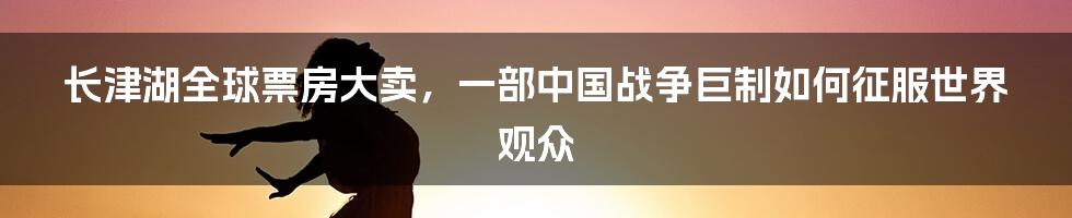 长津湖全球票房大卖，一部中国战争巨制如何征服世界观众