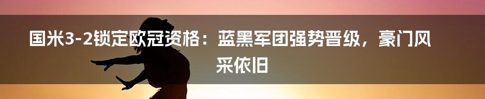 国米3-2锁定欧冠资格：蓝黑军团强势晋级，豪门风采依旧