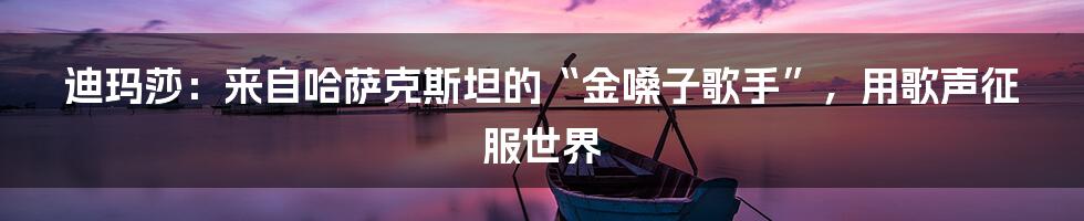 迪玛莎：来自哈萨克斯坦的“金嗓子歌手”，用歌声征服世界