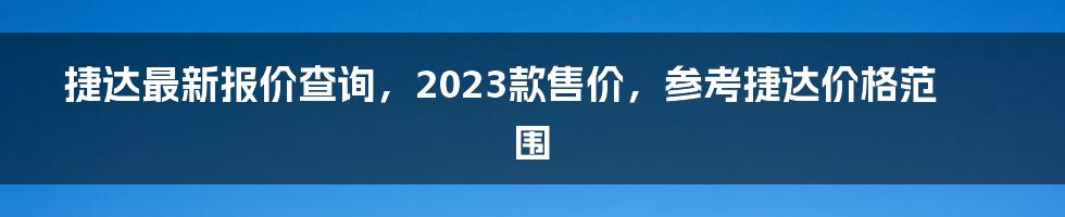 捷达最新报价查询，2023款售价，参考捷达价格范围