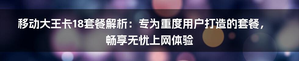 移动大王卡18套餐解析：专为重度用户打造的套餐，畅享无忧上网体验