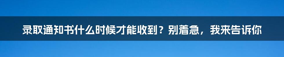 录取通知书什么时候才能收到？别着急，我来告诉你