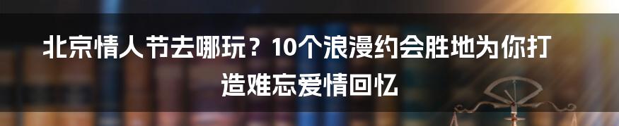 北京情人节去哪玩？10个浪漫约会胜地为你打造难忘爱情回忆