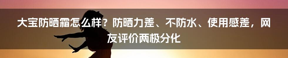 大宝防晒霜怎么样？防晒力差、不防水、使用感差，网友评价两极分化