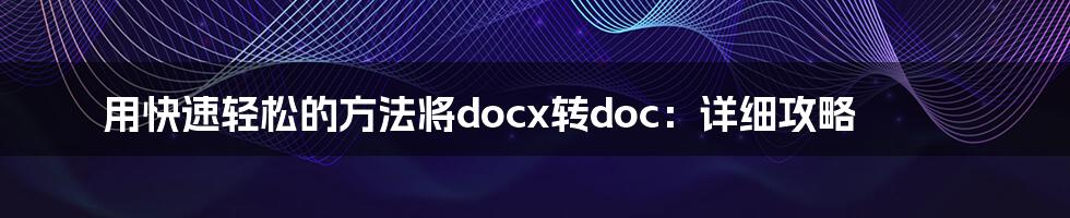 用快速轻松的方法将docx转doc：详细攻略