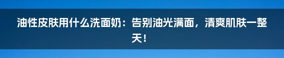 油性皮肤用什么洗面奶：告别油光满面，清爽肌肤一整天！