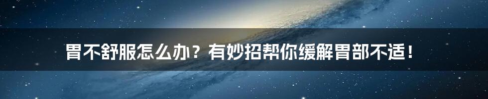 胃不舒服怎么办？有妙招帮你缓解胃部不适！