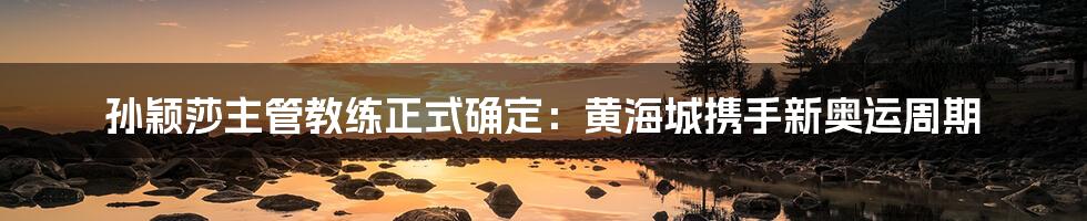 孙颖莎主管教练正式确定：黄海城携手新奥运周期