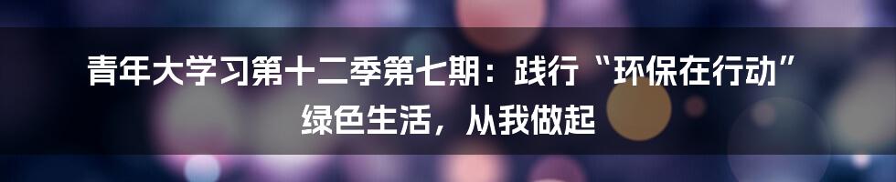 青年大学习第十二季第七期：践行“环保在行动” 绿色生活，从我做起