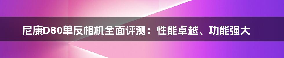 尼康D80单反相机全面评测：性能卓越、功能强大