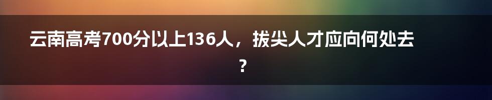 云南高考700分以上136人，拔尖人才应向何处去？