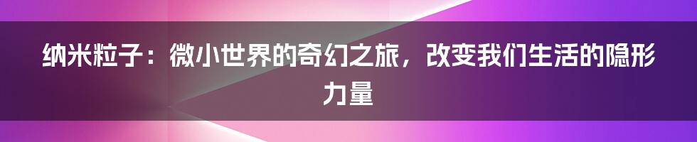 纳米粒子：微小世界的奇幻之旅，改变我们生活的隐形力量