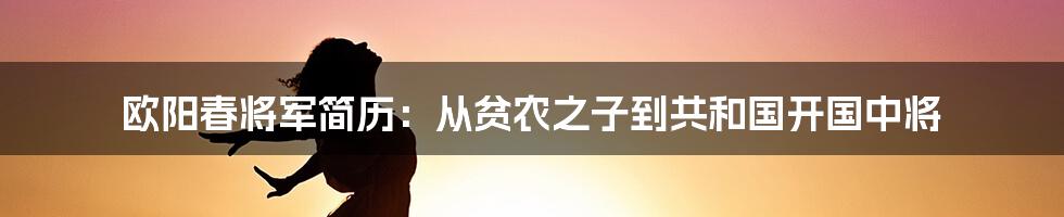 欧阳春将军简历：从贫农之子到共和国开国中将