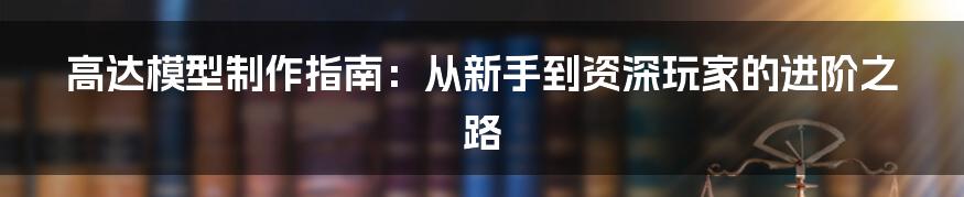 高达模型制作指南：从新手到资深玩家的进阶之路