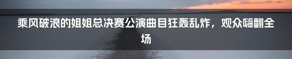 乘风破浪的姐姐总决赛公演曲目狂轰乱炸，观众嗨翻全场