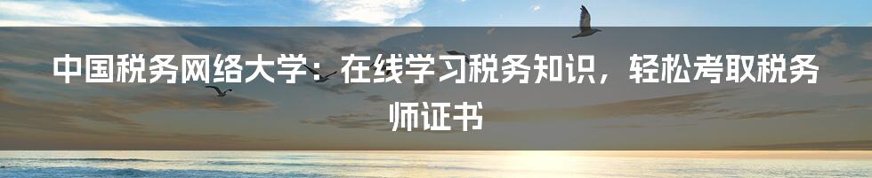 中国税务网络大学：在线学习税务知识，轻松考取税务师证书