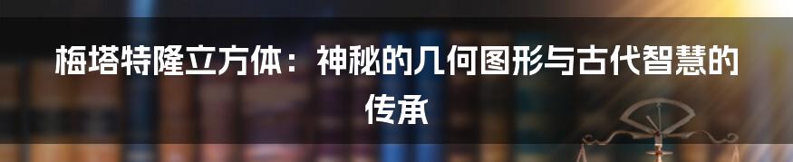 梅塔特隆立方体：神秘的几何图形与古代智慧的传承