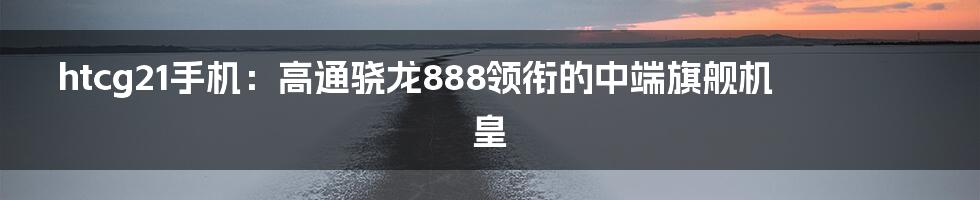 htcg21手机：高通骁龙888领衔的中端旗舰机皇