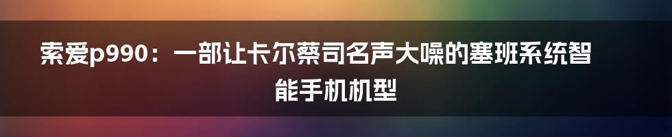 索爱p990：一部让卡尔蔡司名声大噪的塞班系统智能手机机型