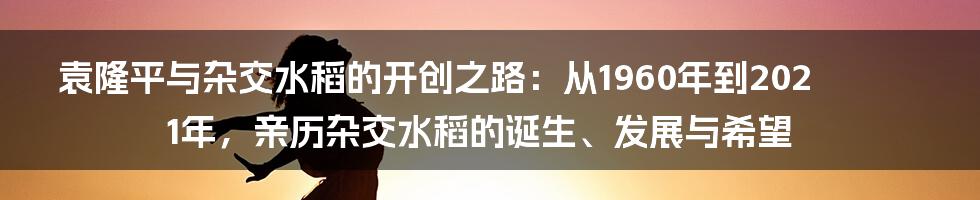 袁隆平与杂交水稻的开创之路：从1960年到2021年，亲历杂交水稻的诞生、发展与希望