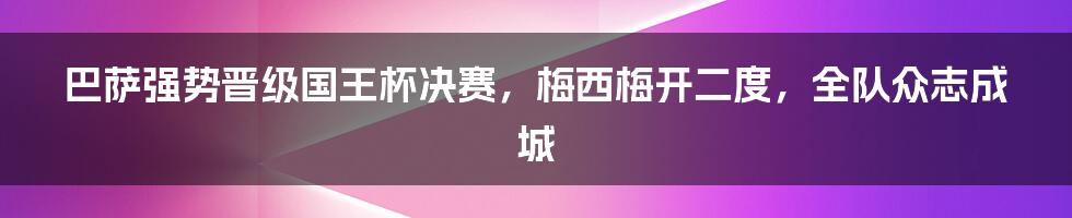 巴萨强势晋级国王杯决赛，梅西梅开二度，全队众志成城