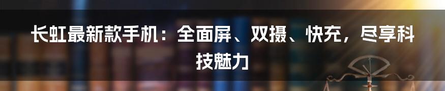 长虹最新款手机：全面屏、双摄、快充，尽享科技魅力