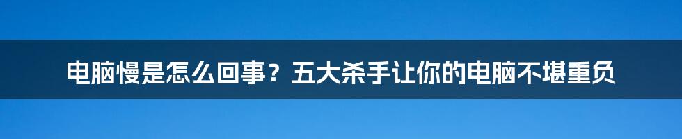 电脑慢是怎么回事？五大杀手让你的电脑不堪重负