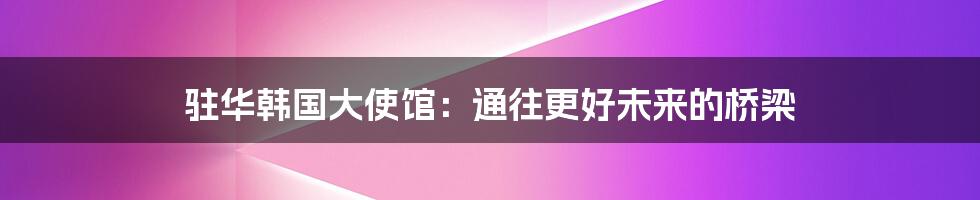 驻华韩国大使馆：通往更好未来的桥梁