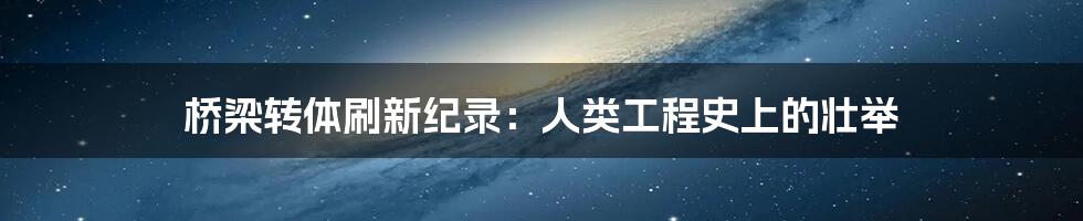 桥梁转体刷新纪录：人类工程史上的壮举