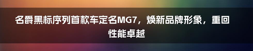 名爵黑标序列首款车定名MG7，焕新品牌形象，重回性能卓越