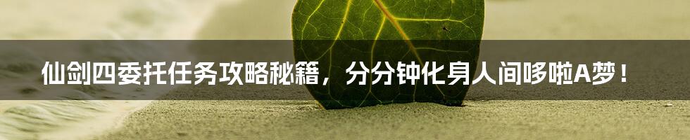 仙剑四委托任务攻略秘籍，分分钟化身人间哆啦A梦！