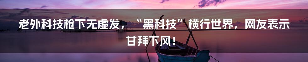 老外科技枪下无虚发，“黑科技”横行世界，网友表示甘拜下风！