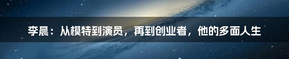 李晨：从模特到演员，再到创业者，他的多面人生