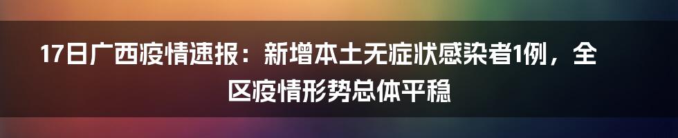 17日广西疫情速报：新增本土无症状感染者1例，全区疫情形势总体平稳