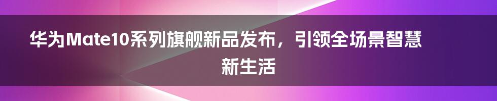 华为Mate10系列旗舰新品发布，引领全场景智慧新生活