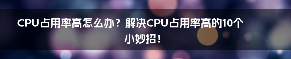 CPU占用率高怎么办？解决CPU占用率高的10个小妙招！