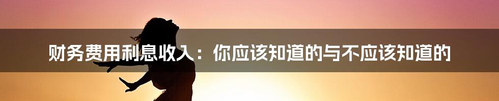 财务费用利息收入：你应该知道的与不应该知道的