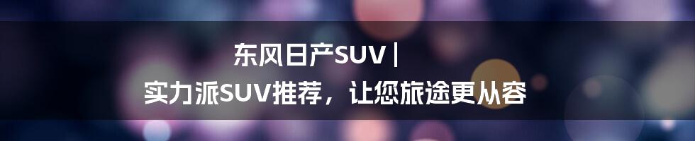 东风日产SUV | 实力派SUV推荐，让您旅途更从容