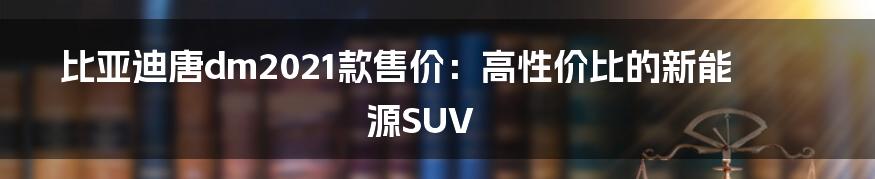 比亚迪唐dm2021款售价：高性价比的新能源SUV