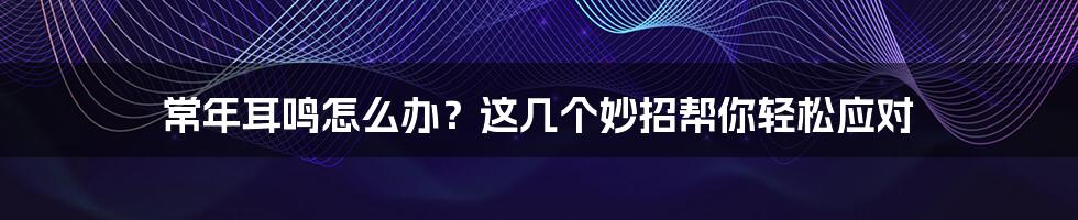 常年耳鸣怎么办？这几个妙招帮你轻松应对