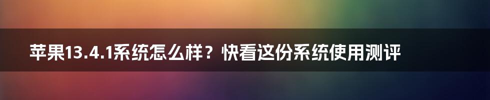 苹果13.4.1系统怎么样？快看这份系统使用测评