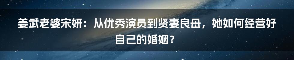 姜武老婆宋妍：从优秀演员到贤妻良母，她如何经营好自己的婚姻？