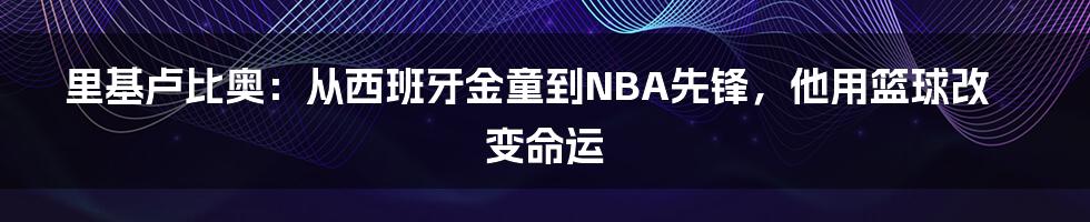 里基卢比奥：从西班牙金童到NBA先锋，他用篮球改变命运