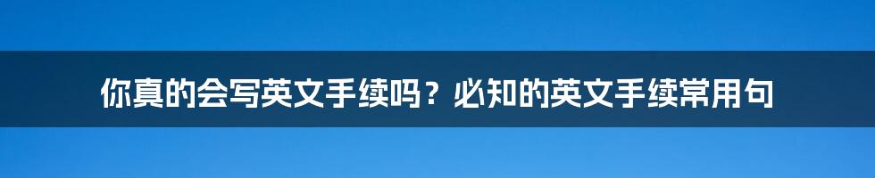 你真的会写英文手续吗？必知的英文手续常用句