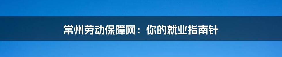 常州劳动保障网：你的就业指南针