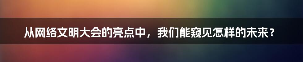 从网络文明大会的亮点中，我们能窥见怎样的未来？