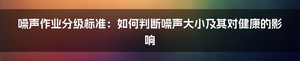 噪声作业分级标准：如何判断噪声大小及其对健康的影响