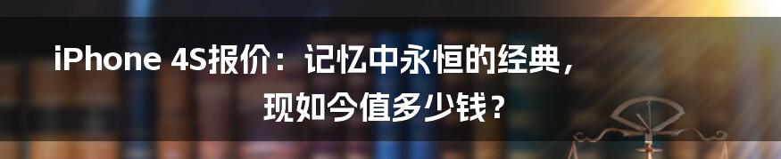 iPhone 4S报价：记忆中永恒的经典，现如今值多少钱？