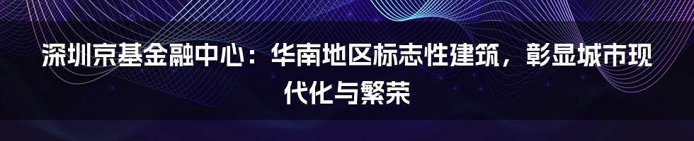 深圳京基金融中心：华南地区标志性建筑，彰显城市现代化与繁荣