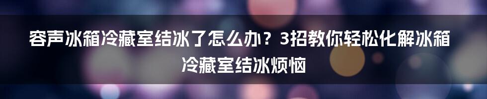 容声冰箱冷藏室结冰了怎么办？3招教你轻松化解冰箱冷藏室结冰烦恼